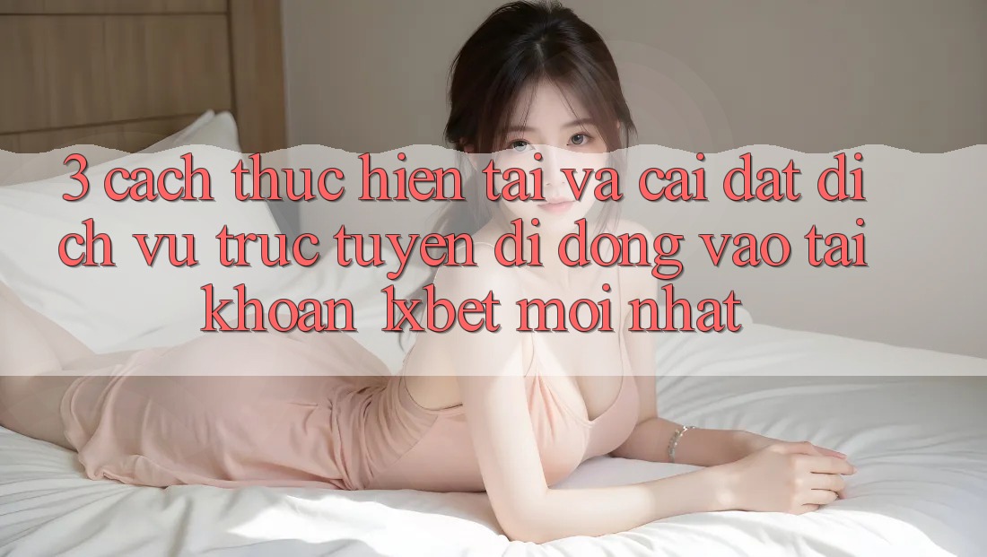 3. Cách thực hiện Tải Và Cài Đặt Dịch vụ trực tuyến di động Vào tài khoản 1xbet Mới Nhất