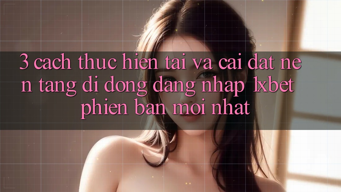 3. Cách thực hiện Tải Và Cài Đặt Nền tảng di động Đăng Nhập 1xbet Phiên bản mới Nhất