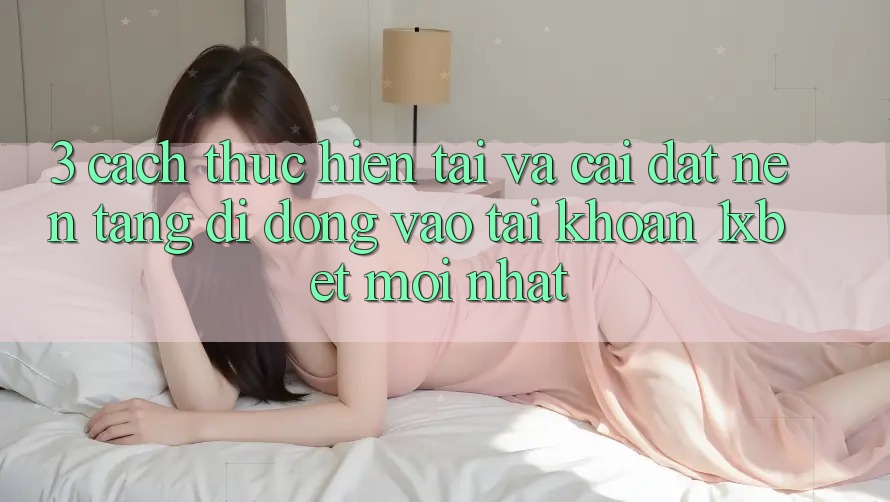 3. Cách thực hiện Tải Và Cài Đặt Nền tảng di động Vào tài khoản 1xbet Mới nhất