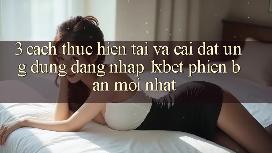 3. Cách thực hiện Tải Và Cài Đặt Ứng Dụng Đăng Nhập 1xbet Phiên bản mới nhất