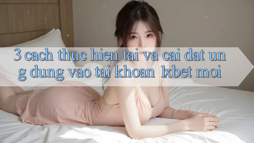 3. Cách thực hiện Tải Và Cài Đặt Ứng Dụng Vào tài khoản 1xbet Mới