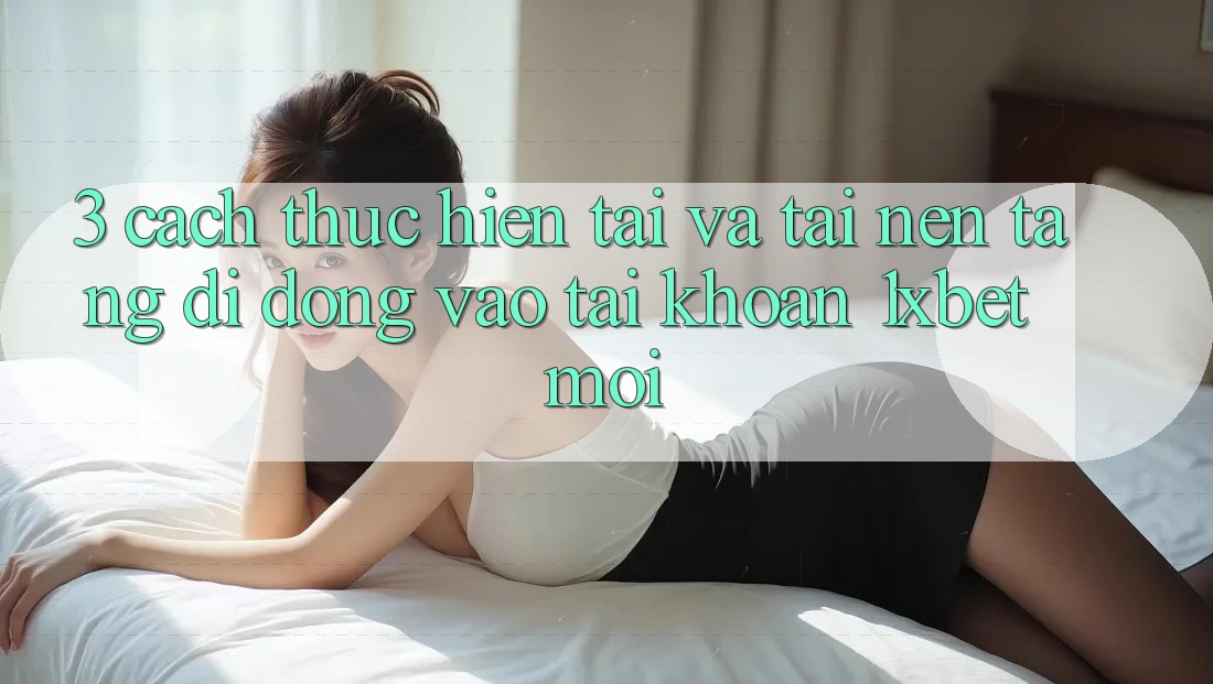3. Cách thực hiện Tải Và Tải Nền tảng di động Vào tài khoản 1xbet Mới