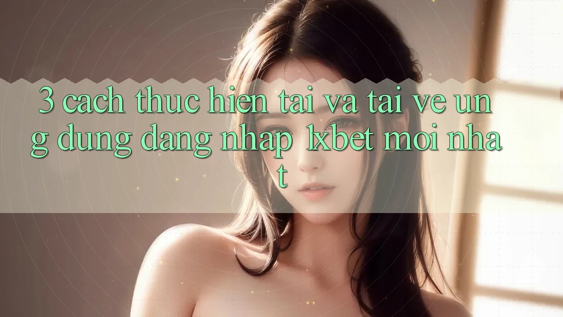 3. Cách thực hiện Tải Và Tải về Ứng Dụng Đăng Nhập 1xbet Mới Nhất
