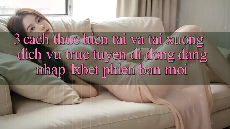3. Cách thực hiện Tải Và Tải xuống Dịch vụ trực tuyến di động Đăng Nhập 1xbet Phiên bản mới