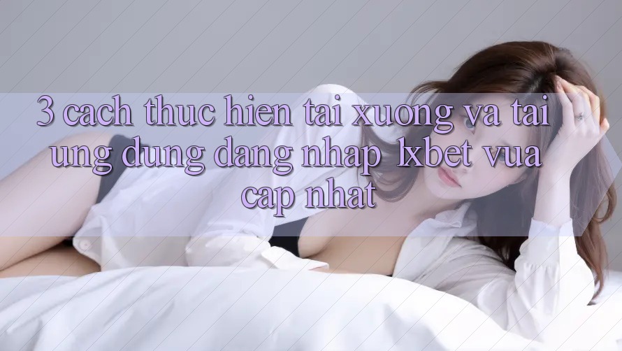 3. Cách thực hiện Tải xuống Và Tải Ứng Dụng Đăng Nhập 1xbet Vừa cập nhật