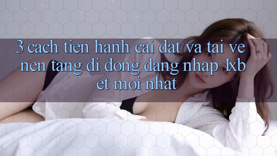 3. Cách tiến hành Cài đặt Và Tải về Nền tảng di động Đăng Nhập 1xbet Mới Nhất