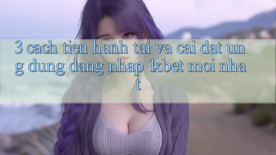 3. Cách tiến hành Tải Và Cài Đặt Ứng Dụng Đăng Nhập 1xbet Mới Nhất