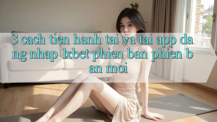 3. Cách tiến hành Tải Và Tải App Đăng Nhập 1xbet Phiên bản phiên bản mới