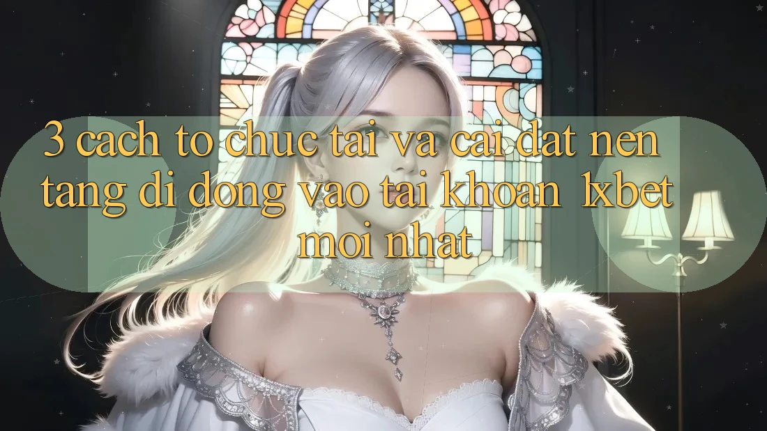 3. Cách tổ chức Tải Và Cài Đặt Nền tảng di động Vào tài khoản 1xbet Mới Nhất
