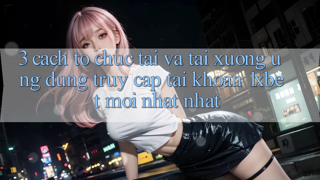 3. Cách tổ chức Tải Và Tải xuống Ứng Dụng Truy cập tài khoản 1xbet Mới nhất Nhất