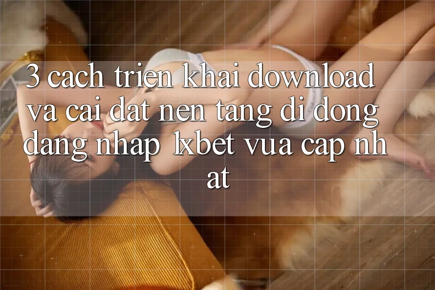 3. Cách triển khai Download Và Cài Đặt Nền tảng di động Đăng Nhập 1xbet Vừa cập nhật