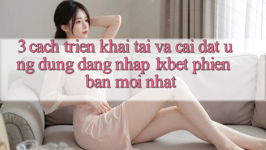 3. Cách triển khai Tải Và Cài Đặt Ứng Dụng Đăng Nhập 1xbet Phiên bản mới Nhất