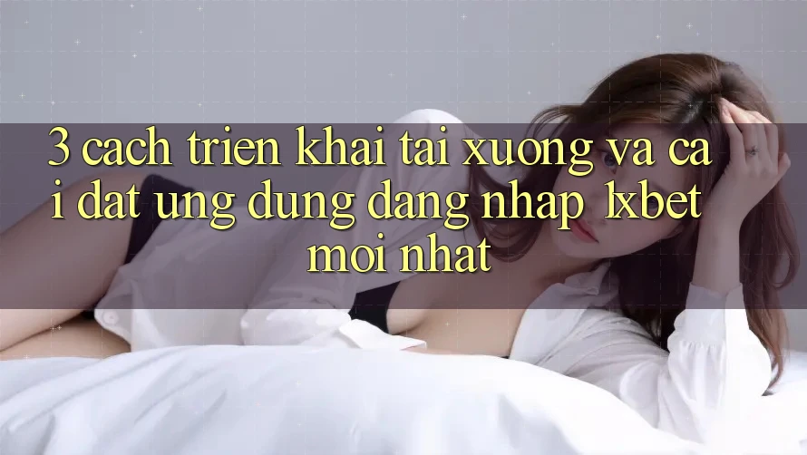 3. Cách triển khai Tải xuống Và Cài Đặt Ứng Dụng Đăng Nhập 1xbet Mới Nhất