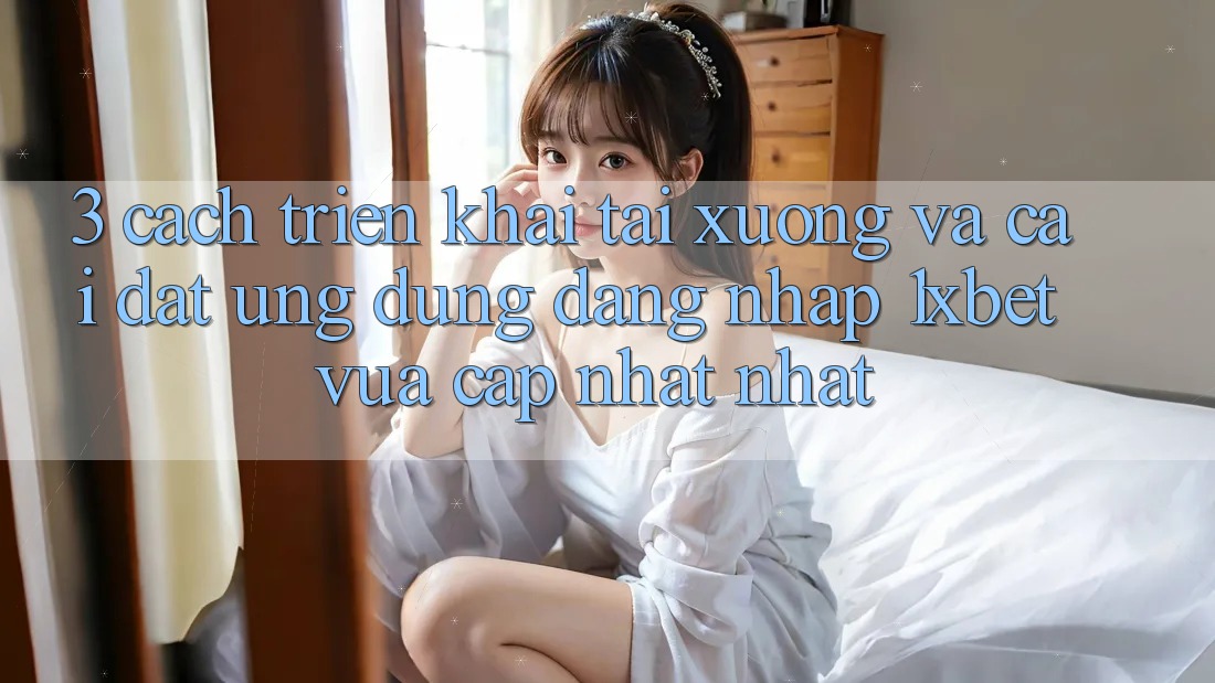 3. Cách triển khai Tải xuống Và Cài Đặt Ứng Dụng Đăng Nhập 1xbet Vừa cập nhật Nhất