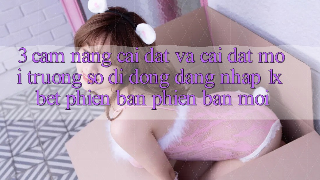 3. Cẩm nang Cài đặt Và Cài Đặt Môi trường số di động Đăng Nhập 1xbet Phiên bản phiên bản mới