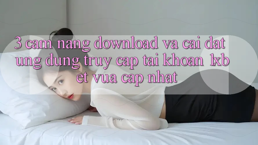 3. Cẩm nang Download Và Cài Đặt Ứng Dụng Truy cập tài khoản 1xbet Vừa cập nhật