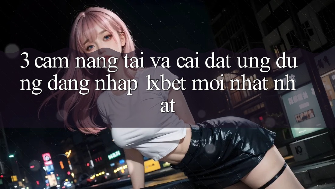 3. Cẩm nang Tải Và Cài Đặt Ứng Dụng Đăng Nhập 1xbet Mới nhất Nhất