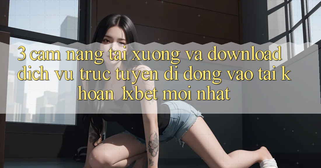 3. Cẩm nang Tải xuống Và Download Dịch vụ trực tuyến di động Vào tài khoản 1xbet Mới Nhất