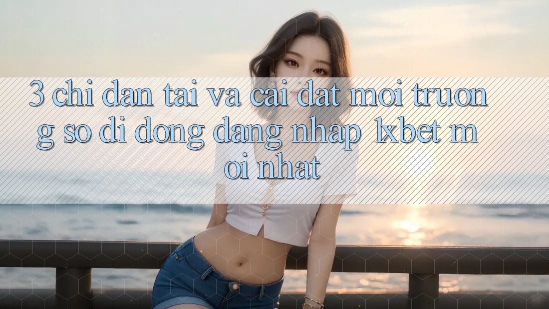 3. Chỉ dẫn Tải Và Cài Đặt Môi trường số di động Đăng Nhập 1xbet Mới Nhất