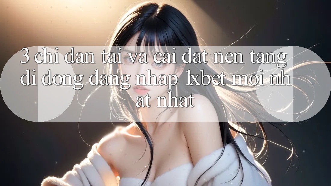 3. Chỉ dẫn Tải Và Cài Đặt Nền tảng di động Đăng Nhập 1xbet Mới nhất Nhất