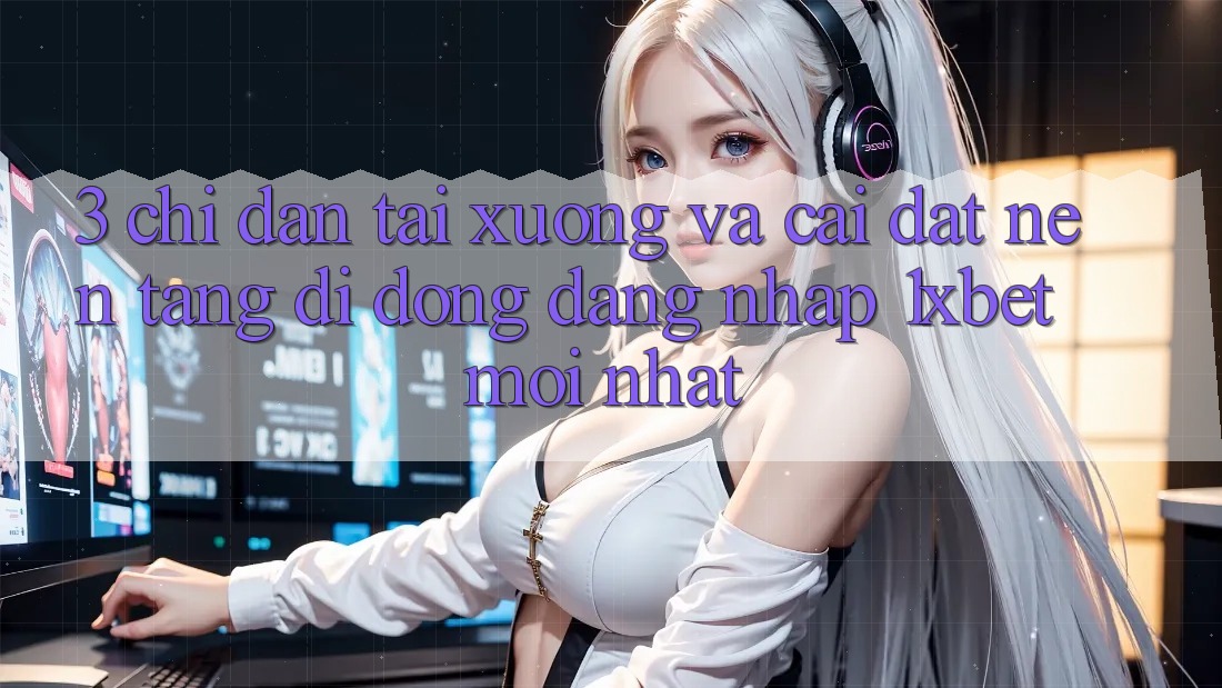 3. Chỉ dẫn Tải xuống Và Cài Đặt Nền tảng di động Đăng Nhập 1xbet Mới Nhất