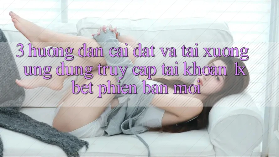 3. Hướng Dẫn Cài đặt Và Tải xuống Ứng Dụng Truy cập tài khoản 1xbet Phiên bản mới