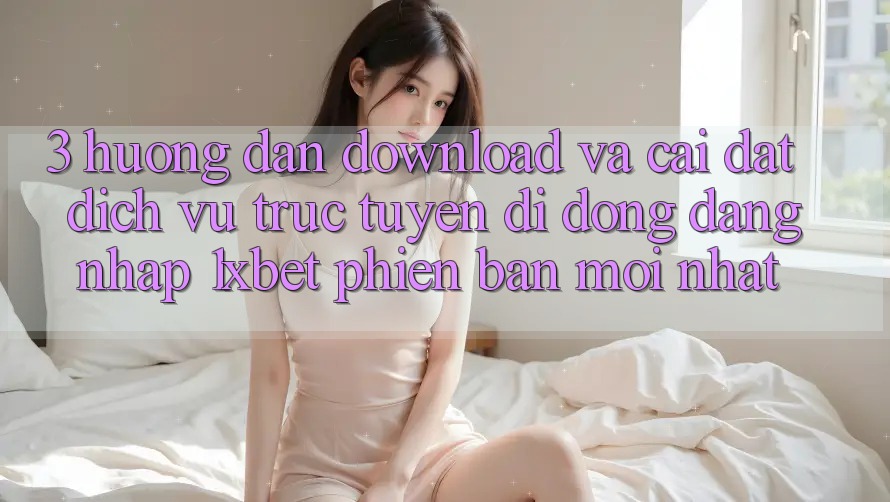 3. Hướng Dẫn Download Và Cài Đặt Dịch vụ trực tuyến di động Đăng Nhập 1xbet Phiên bản mới Nhất