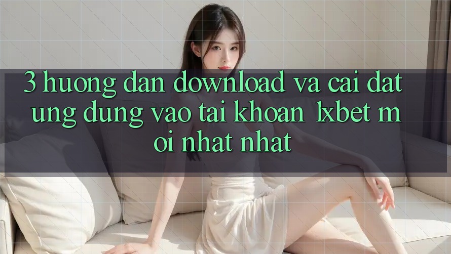 3. Hướng Dẫn Download Và Cài Đặt Ứng Dụng Vào tài khoản 1xbet Mới nhất Nhất
