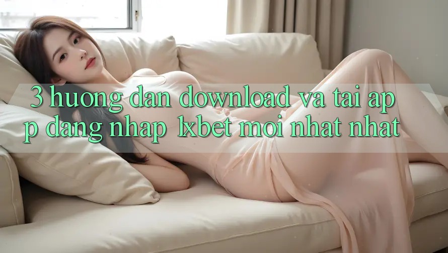3. Hướng dẫn Download Và Tải App Đăng Nhập 1xbet Mới nhất Nhất