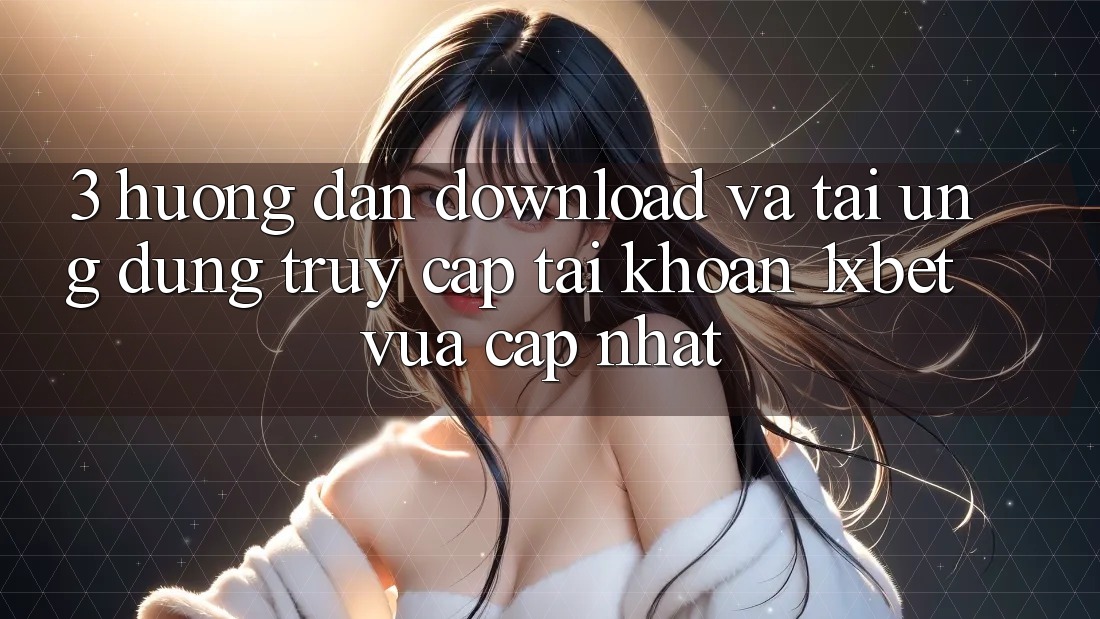 3. Hướng Dẫn Download Và Tải Ứng Dụng Truy cập tài khoản 1xbet Vừa cập nhật