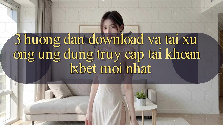 3. Hướng dẫn Download Và Tải xuống Ứng Dụng Truy cập tài khoản 1xbet Mới Nhất