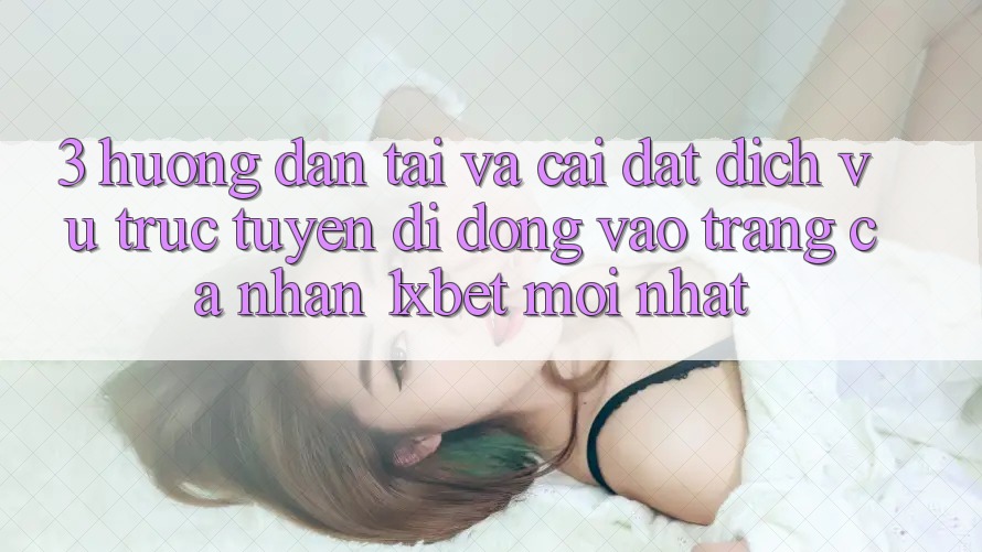 3. Hướng Dẫn Tải Và Cài Đặt Dịch vụ trực tuyến di động Vào trang cá nhân 1xbet Mới Nhất
