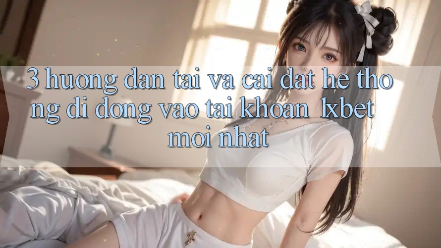 3. Hướng Dẫn Tải Và Cài Đặt Hệ thống di động Vào tài khoản 1xbet Mới nhất