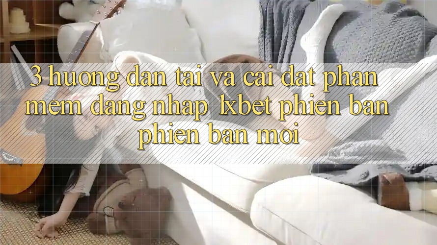 3. Hướng Dẫn Tải Và Cài Đặt Phần mềm Đăng Nhập 1xbet Phiên bản phiên bản mới