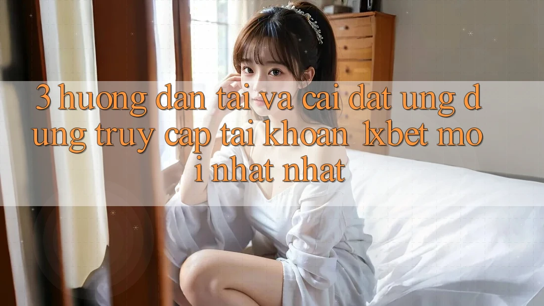 3. Hướng Dẫn Tải Và Cài Đặt Ứng Dụng Truy cập tài khoản 1xbet Mới nhất Nhất