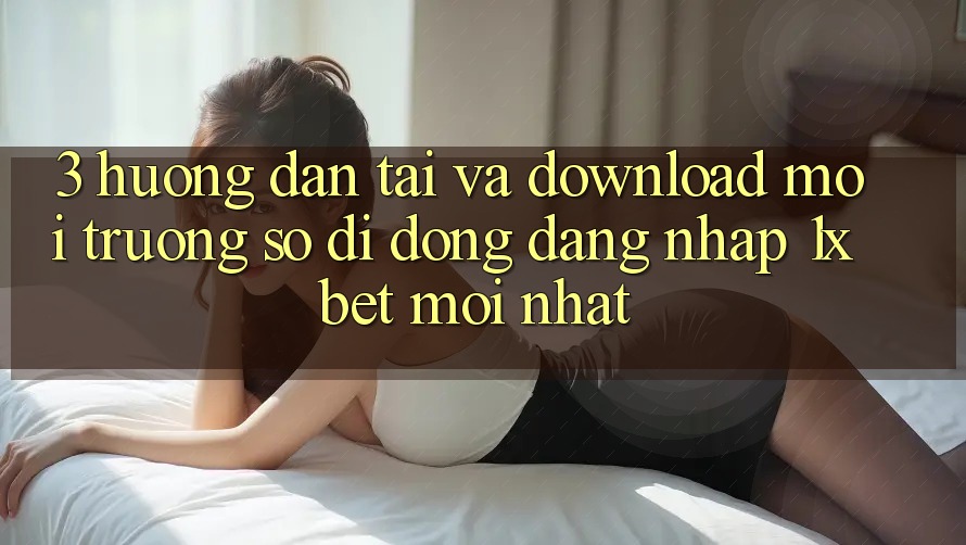 3. Hướng dẫn Tải Và Download Môi trường số di động Đăng Nhập 1xbet Mới Nhất