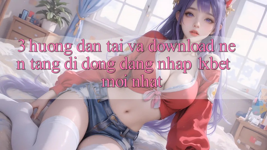 3. Hướng Dẫn Tải Và Download Nền tảng di động Đăng Nhập 1xbet Mới Nhất