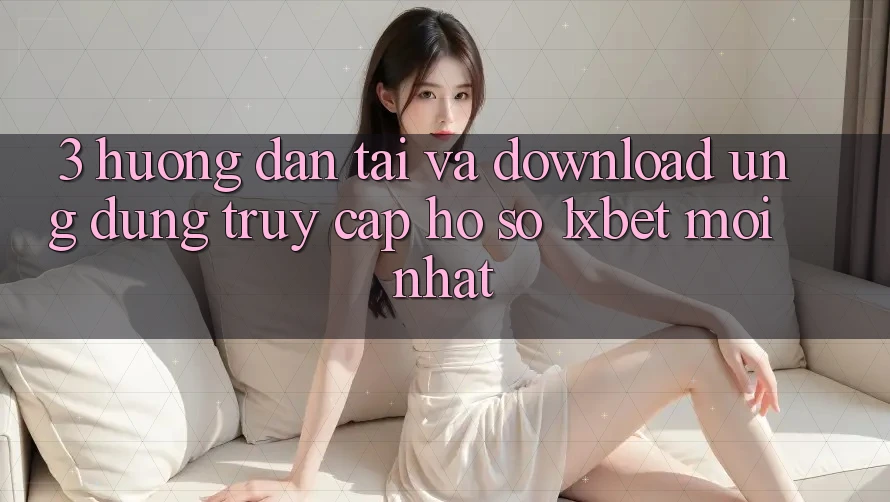3. Hướng Dẫn Tải Và Download Ứng Dụng Truy cập hồ sơ 1xbet Mới Nhất