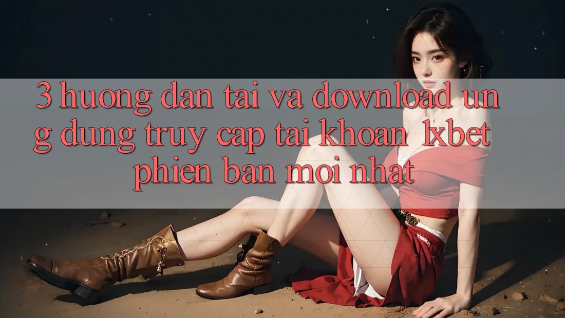 3. Hướng Dẫn Tải Và Download Ứng Dụng Truy cập tài khoản 1xbet Phiên bản mới Nhất