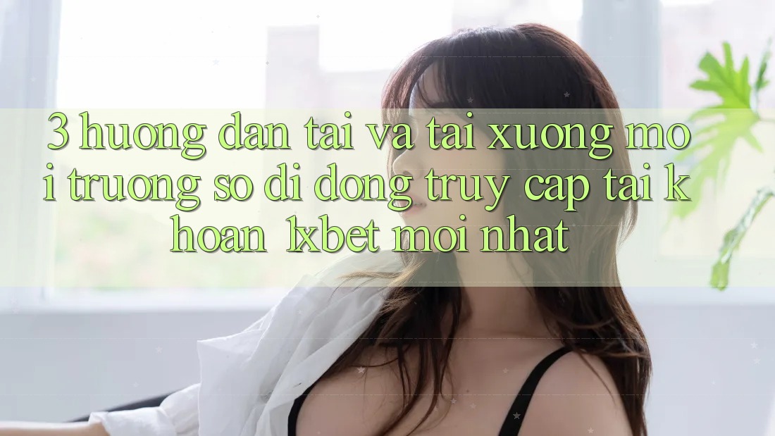 3. Hướng Dẫn Tải Và Tải xuống Môi trường số di động Truy cập tài khoản 1xbet Mới Nhất
