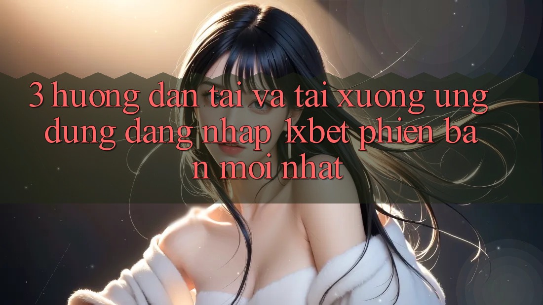 3. Hướng Dẫn Tải Và Tải xuống Ứng Dụng Đăng Nhập 1xbet Phiên bản mới Nhất