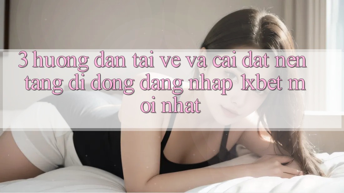 3. Hướng Dẫn Tải về Và Cài Đặt Nền tảng di động Đăng Nhập 1xbet Mới Nhất