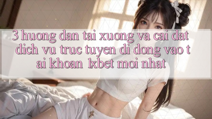 3. Hướng Dẫn Tải xuống Và Cài Đặt Dịch vụ trực tuyến di động Vào tài khoản 1xbet Mới Nhất