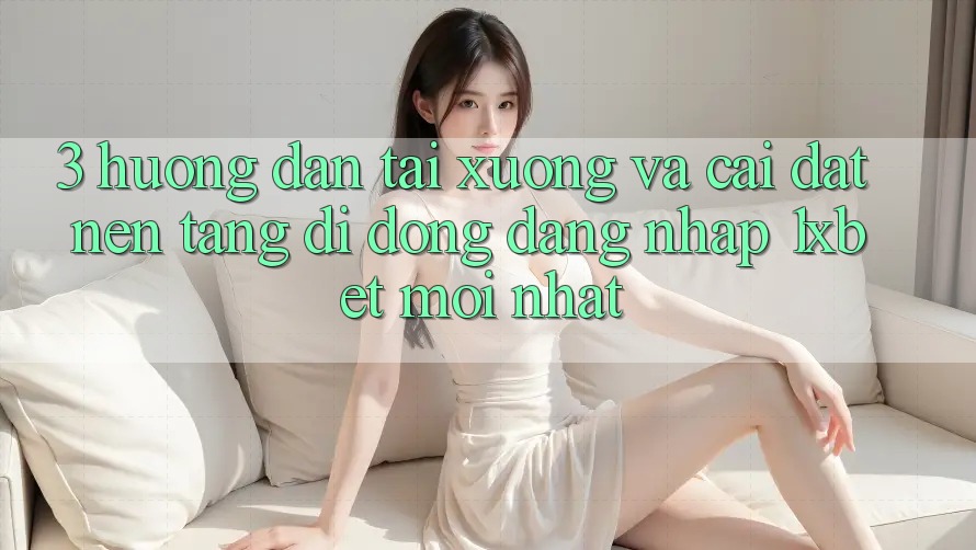 3. Hướng Dẫn Tải xuống Và Cài Đặt Nền tảng di động Đăng Nhập 1xbet Mới Nhất