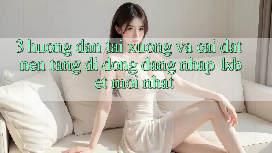3. Hướng Dẫn Tải xuống Và Cài Đặt Nền tảng di động Đăng Nhập 1xbet Mới Nhất