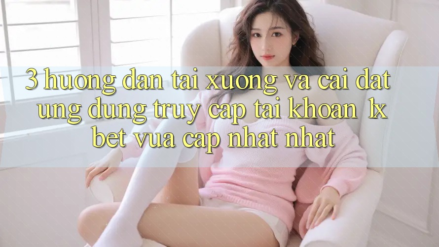 3. Hướng Dẫn Tải xuống Và Cài Đặt Ứng Dụng Truy cập tài khoản 1xbet Vừa cập nhật Nhất