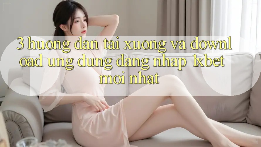 3. Hướng Dẫn Tải xuống Và Download Ứng Dụng Đăng Nhập 1xbet Mới Nhất