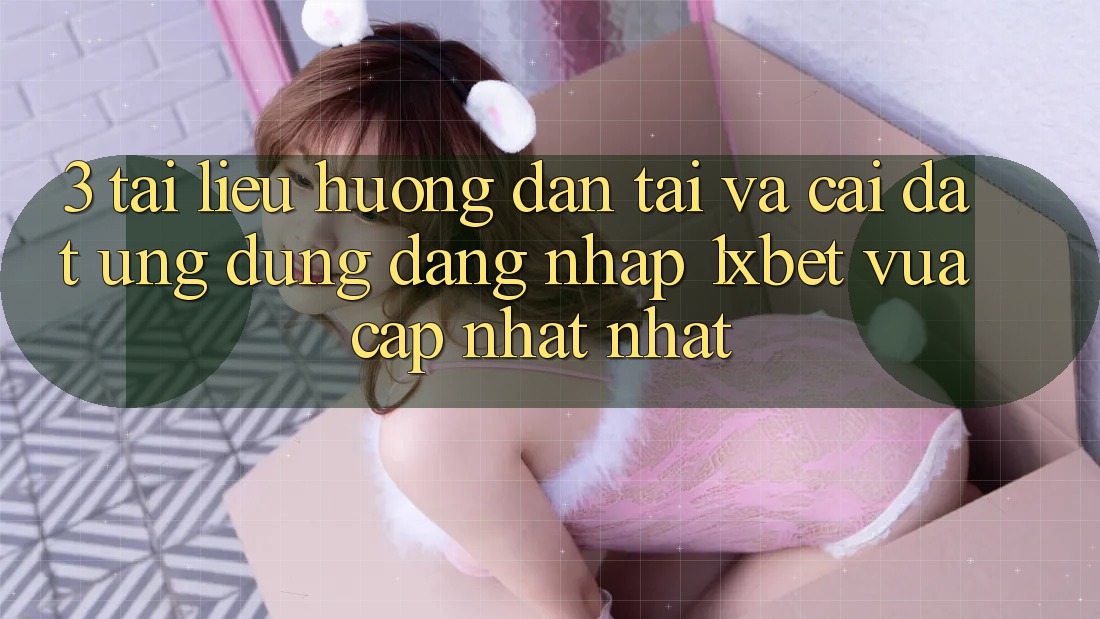 3. Tài liệu hướng dẫn Tải Và Cài Đặt Ứng Dụng Đăng Nhập 1xbet Vừa cập nhật Nhất
