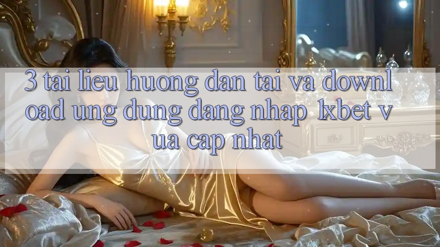 3. Tài liệu hướng dẫn Tải Và Download Ứng Dụng Đăng Nhập 1xbet Vừa cập nhật