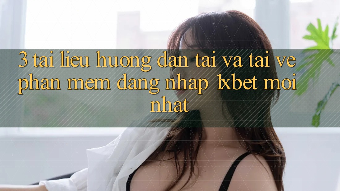 3. Tài liệu hướng dẫn Tải Và Tải về Phần mềm Đăng nhập 1xbet Mới Nhất